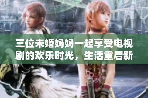 三位未婚妈妈一起享受电视剧的欢乐时光，生活重启新篇章