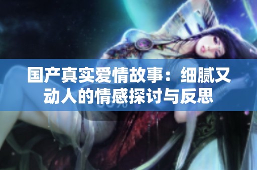 国产真实爱情故事：细腻又动人的情感探讨与反思
