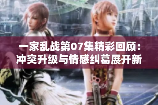 一家乱战第07集精彩回顾：冲突升级与情感纠葛展开新篇章