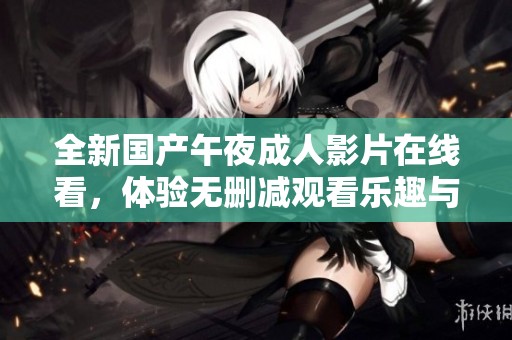 全新国产午夜成人影片在线看，体验无删减观看乐趣与刺激