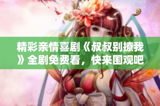 精彩亲情喜剧《叔叔别撩我》全剧免费看，快来围观吧！