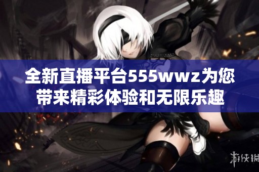 全新直播平台555wwz为您带来精彩体验和无限乐趣