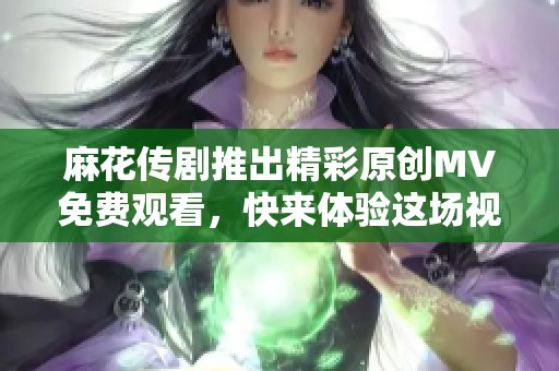 麻花传剧推出精彩原创MV免费观看，快来体验这场视听盛宴！
