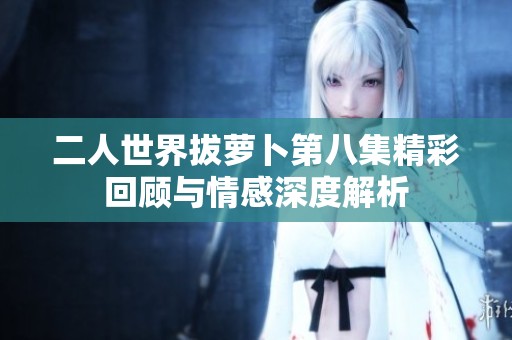 二人世界拔萝卜第八集精彩回顾与情感深度解析
