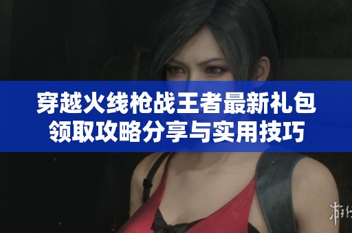 穿越火线枪战王者最新礼包领取攻略分享与实用技巧