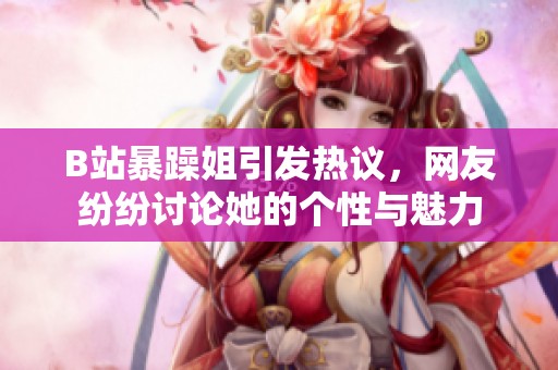 B站暴躁姐引发热议，网友纷纷讨论她的个性与魅力
