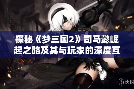 探秘《梦三国2》司马懿崛起之路及其与玩家的深度互动