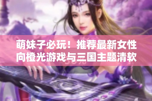 萌妹子必玩！推荐最新女性向橙光游戏与三国主题清软作品