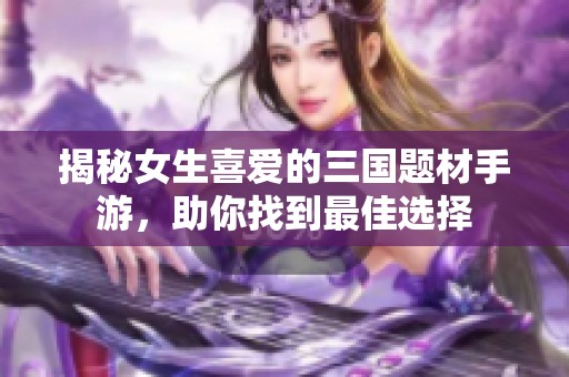 揭秘女生喜爱的三国题材手游，助你找到最佳选择