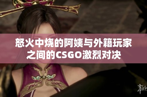 怒火中烧的阿姨与外籍玩家之间的CSGO激烈对决