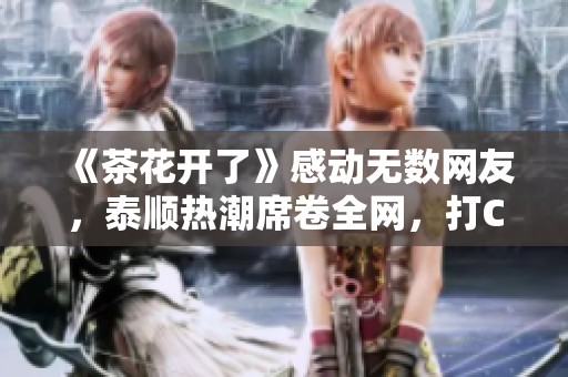 《茶花开了》感动无数网友，泰顺热潮席卷全网，打CALL热力四射!