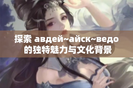 探索 авдей~айск~ведо 的独特魅力与文化背景