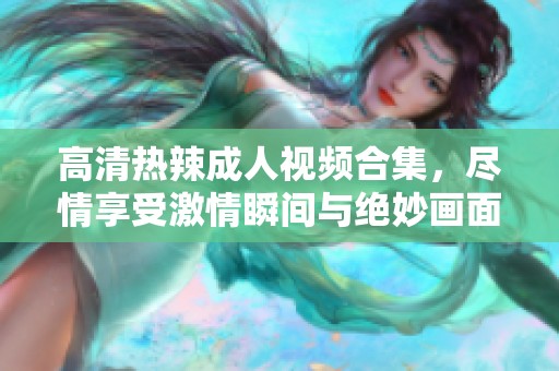 高清热辣成人视频合集，尽情享受激情瞬间与绝妙画面