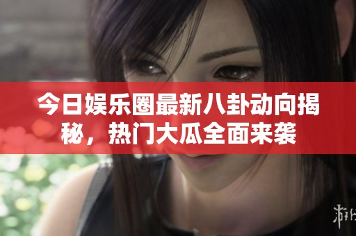 今日娱乐圈最新八卦动向揭秘，热门大瓜全面来袭