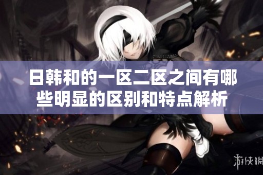 日韩和的一区二区之间有哪些明显的区别和特点解析