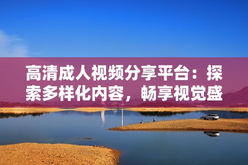 高清成人视频分享平台：探索多样化内容，畅享视觉盛宴