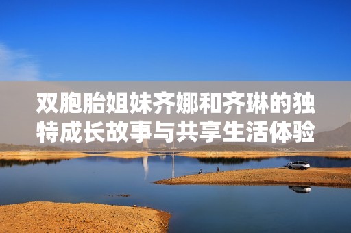双胞胎姐妹齐娜和齐琳的独特成长故事与共享生活体验