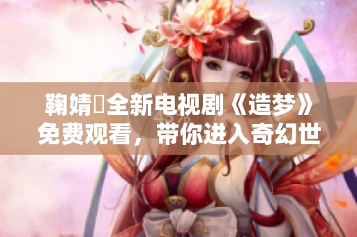 鞠婧祎全新电视剧《造梦》免费观看，带你进入奇幻世界