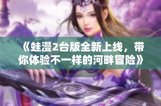 《蛙漫2台版全新上线，带你体验不一样的河畔冒险》