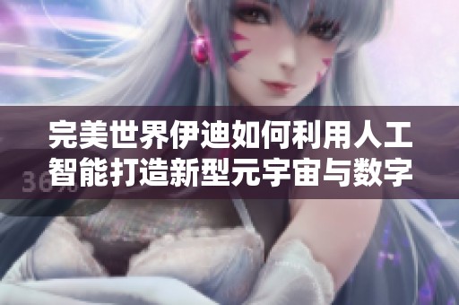 完美世界伊迪如何利用人工智能打造新型元宇宙与数字文化创新图景
