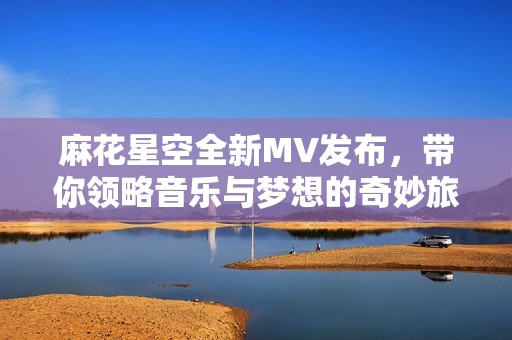 麻花星空全新MV发布，带你领略音乐与梦想的奇妙旅程