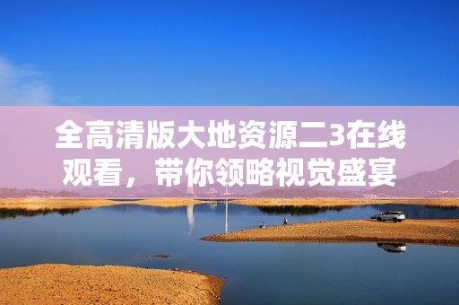 全高清版大地资源二3在线观看，带你领略视觉盛宴