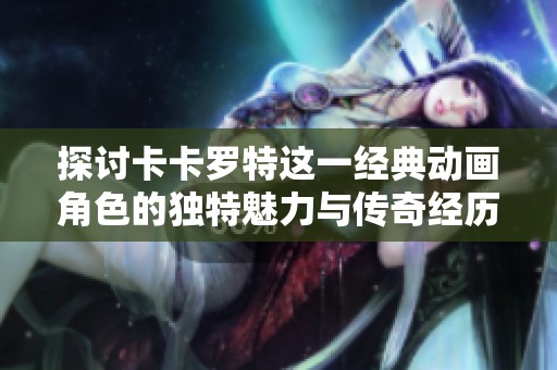 探讨卡卡罗特这一经典动画角色的独特魅力与传奇经历