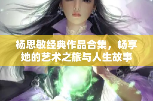 杨思敏经典作品合集，畅享她的艺术之旅与人生故事