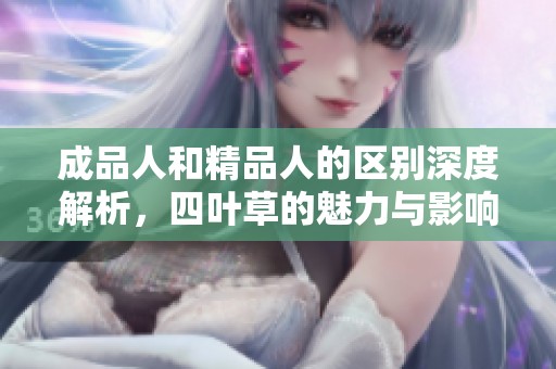 成品人和精品人的区别深度解析，四叶草的魅力与影响力探讨