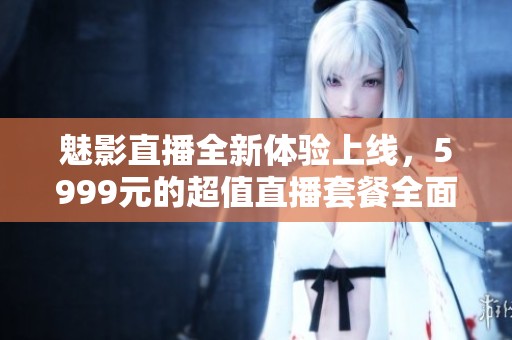 魅影直播全新体验上线，5999元的超值直播套餐全面揭晓！