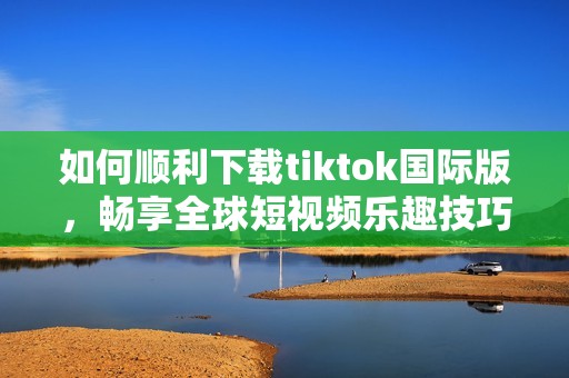 如何顺利下载tiktok国际版，畅享全球短视频乐趣技巧分享