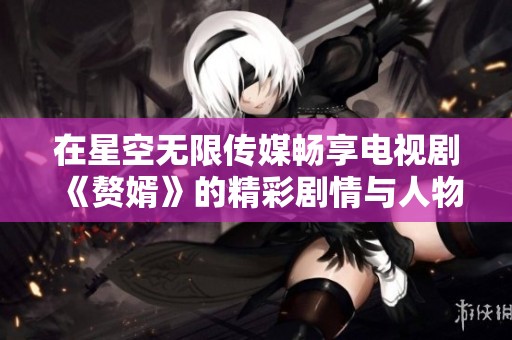 在星空无限传媒畅享电视剧《赘婿》的精彩剧情与人物发展