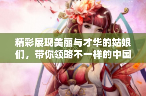 精彩展现美丽与才华的姑娘们，带你领略不一样的中国风情