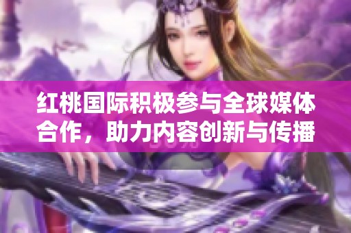 红桃国际积极参与全球媒体合作，助力内容创新与传播
