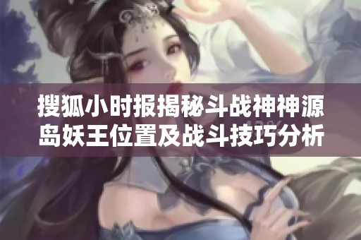 搜狐小时报揭秘斗战神神源岛妖王位置及战斗技巧分析