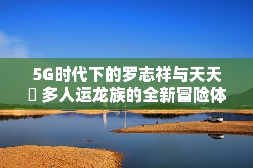5G时代下的罗志祥与天天奭 多人运龙族的全新冒险体验