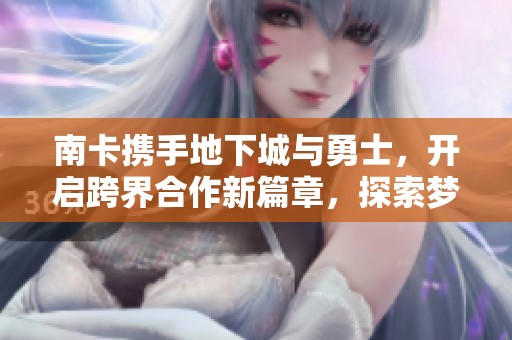 南卡携手地下城与勇士，开启跨界合作新篇章，探索梦想的联动世界