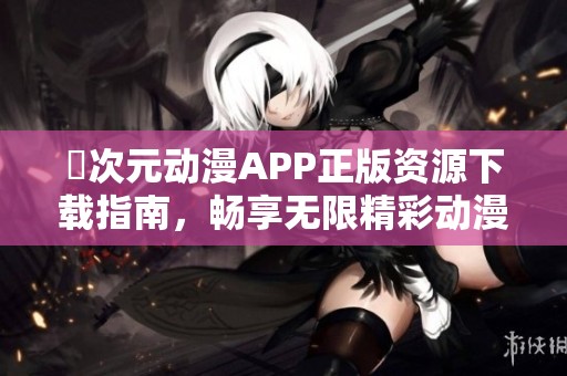 囧次元动漫APP正版资源下载指南，畅享无限精彩动漫体验