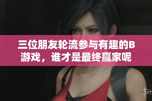 三位朋友轮流参与有趣的B游戏，谁才是最终赢家呢