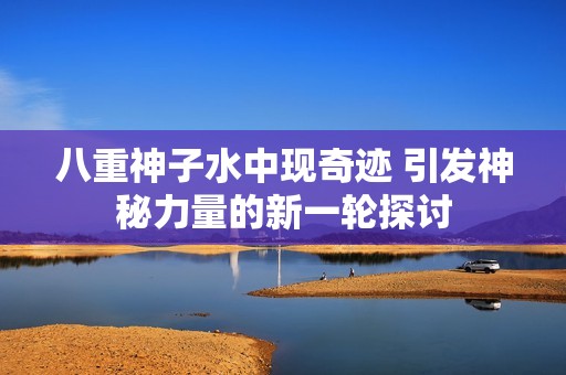 八重神子水中现奇迹 引发神秘力量的新一轮探讨