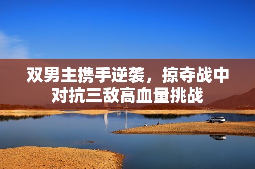 双男主携手逆袭，掠夺战中对抗三敌高血量挑战