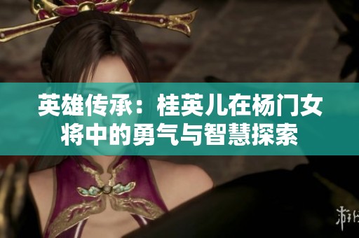 英雄传承：桂英儿在杨门女将中的勇气与智慧探索