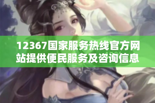 12367国家服务热线官方网站提供便民服务及咨询信息的指南