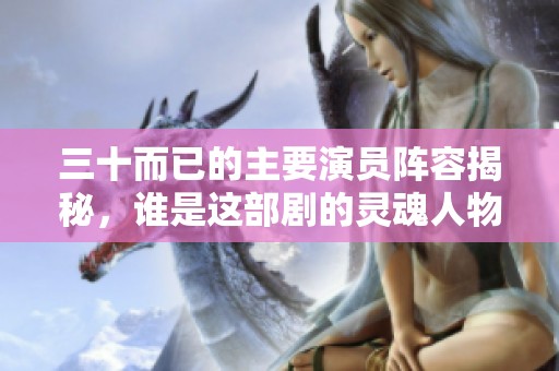 三十而已的主要演员阵容揭秘，谁是这部剧的灵魂人物