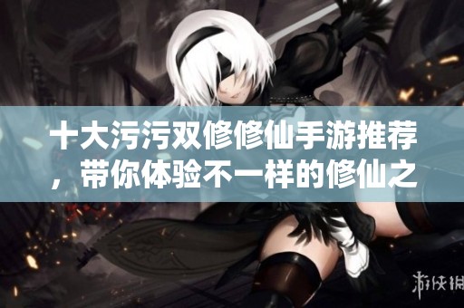 十大污污双修修仙手游推荐，带你体验不一样的修仙之旅
