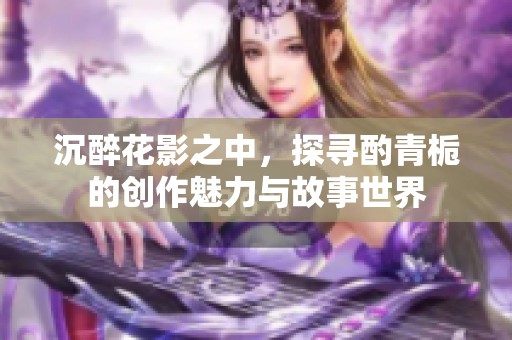 沉醉花影之中，探寻酌青栀的创作魅力与故事世界