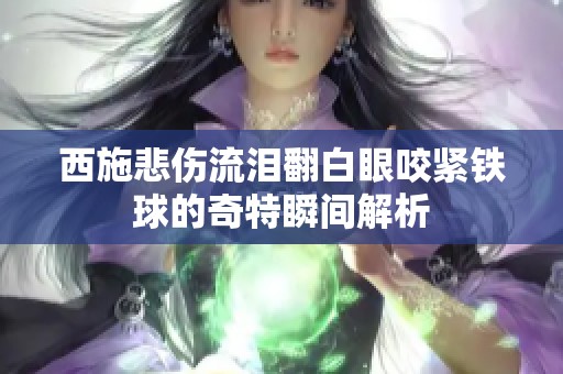 西施悲伤流泪翻白眼咬紧铁球的奇特瞬间解析