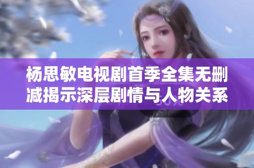 杨思敏电视剧首季全集无删减揭示深层剧情与人物关系