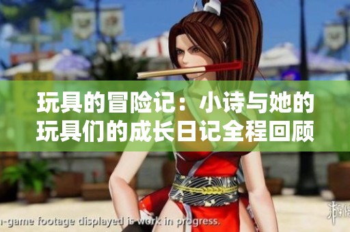 玩具的冒险记：小诗与她的玩具们的成长日记全程回顾