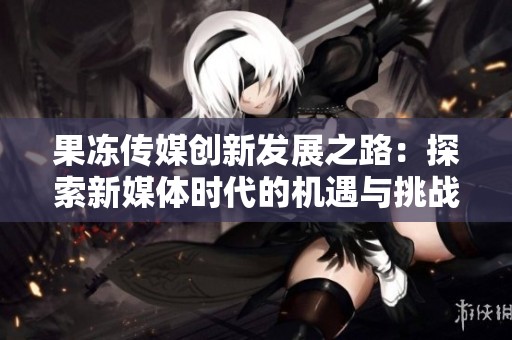 果冻传媒创新发展之路：探索新媒体时代的机遇与挑战